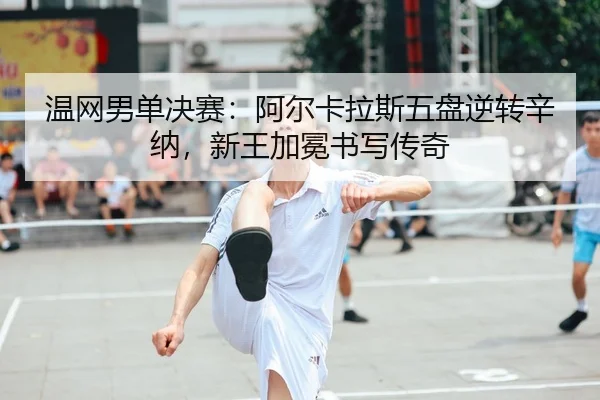 温网男单决赛：阿尔卡拉斯五盘逆转辛纳，新王加冕书写传奇