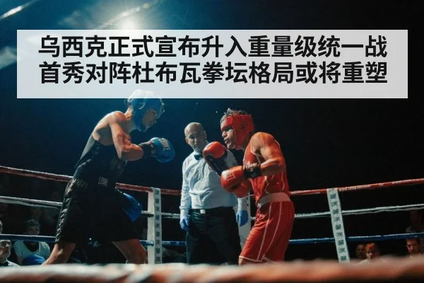乌西克正式宣布升入重量级统一战首秀对阵杜布瓦拳坛格局或将重塑