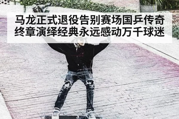 马龙正式退役告别赛场国乒传奇终章演绎经典永远感动万千球迷